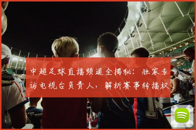 中超足球直播频道全揭秘:独家专访电视台负责人,解析赛事转播权与收看指南