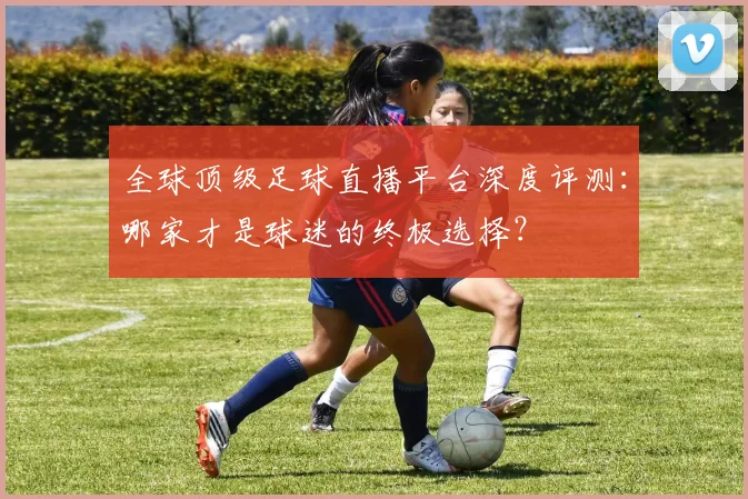 全球顶级足球直播平台深度评测：哪家才是球迷的终极选择？