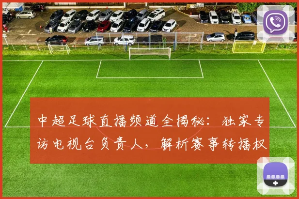 中超足球直播频道全揭秘：独家专访电视台负责人，解析赛事转播权与收看指南