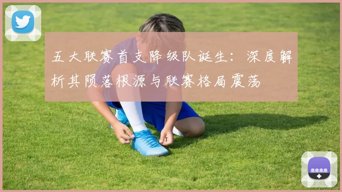 五大联赛首支降级队诞生:深度解析其陨落根源与联赛格局震荡