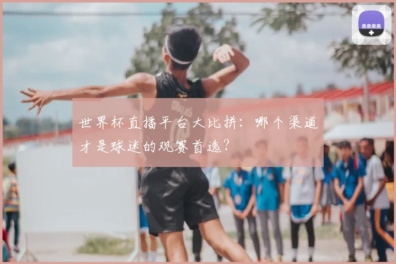 世界杯直播平台大比拼:哪个渠道才是球迷的观赛首选?