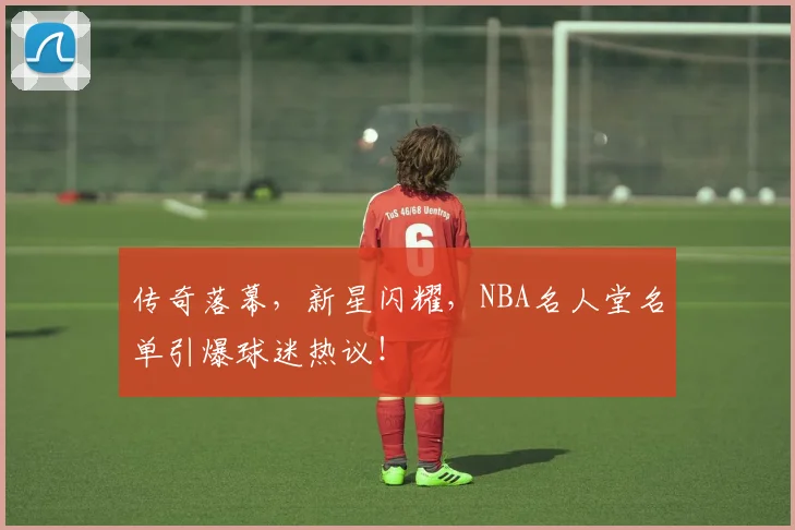 传奇落幕,新星闪耀,NBA名人堂名单引爆球迷热议!