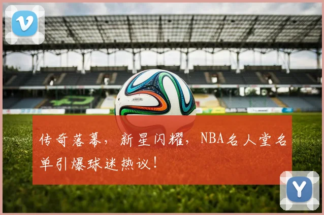 传奇落幕，新星闪耀，NBA名人堂名单引爆球迷热议！